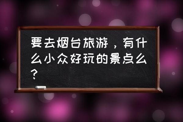 烟台旅游必去景点推荐 要去烟台旅游，有什么小众好玩的景点么？