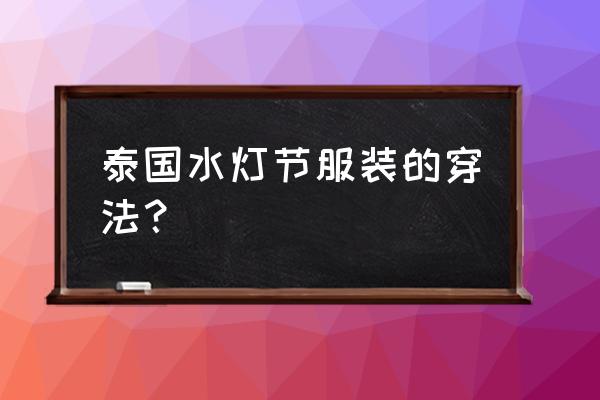 泰国免费水灯节在哪里 泰国水灯节服装的穿法？