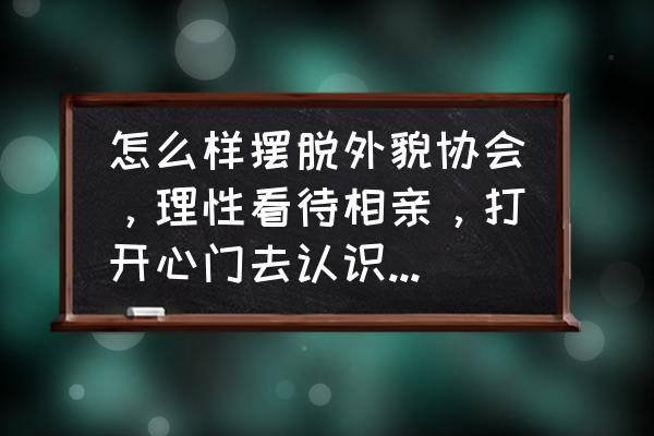 我们如何正确的看待相亲 怎么样摆脱外貌协会，理性看待相亲，打开心门去认识一个人？