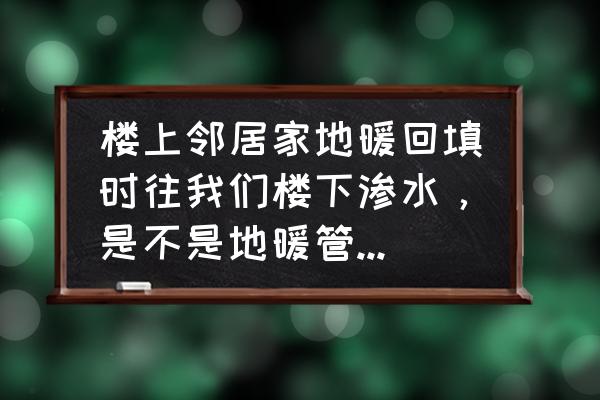 地暖漏水到楼下怎么补救 楼上邻居家地暖回填时往我们楼下渗水，是不是地暖管漏水了呀，我们顶有水痕迹，他们说没事，求专业答案？