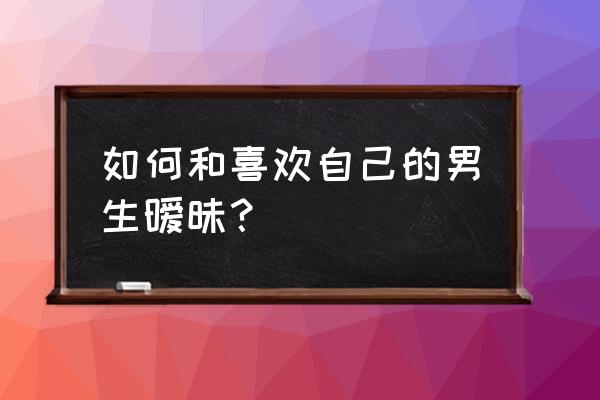 怎样教男生谈恋爱 如何和喜欢自己的男生暧昧？