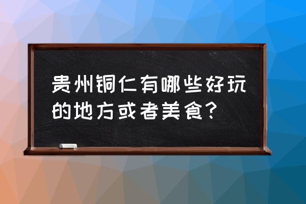 乌江什么好玩的地方推荐一下 贵州铜仁有哪些好玩的地方或者美食？